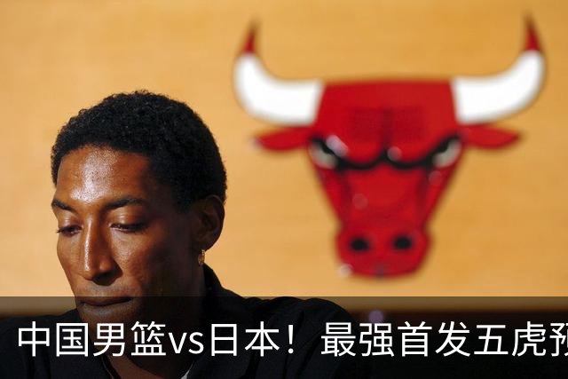 中国男篮vs日本！最强首发五虎预测：郭士强大变阵，三新星领衔