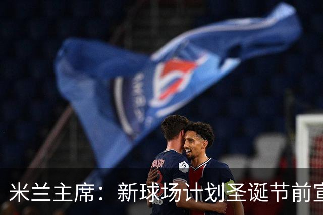 米兰主席：新球场计划圣诞节前宣布 2026年建成